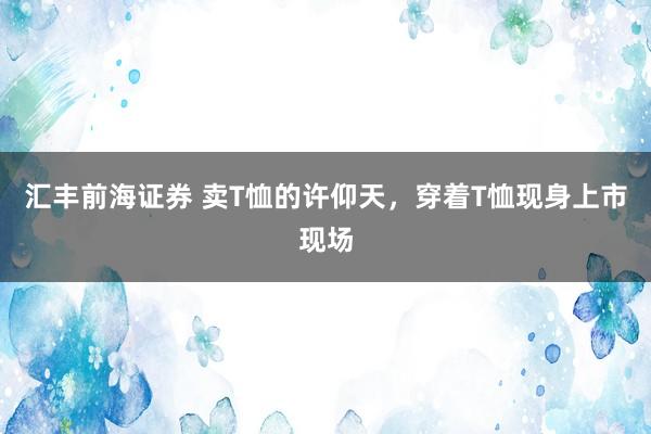 汇丰前海证券 卖T恤的许仰天，穿着T恤现身上市现场