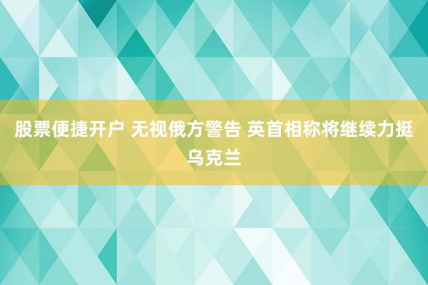 股票便捷开户 无视俄方警告 英首相称将继续力挺乌克兰