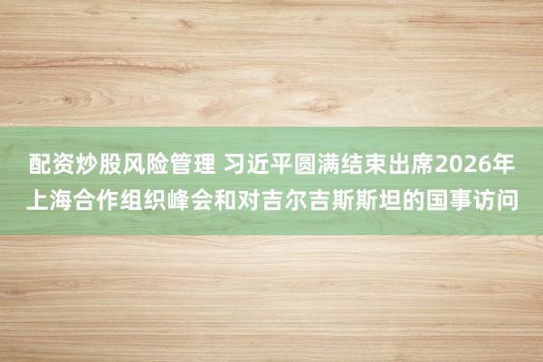 配资炒股风险管理 习近平圆满结束出席2026年上海合作组织峰会和对吉尔吉斯斯坦的国事访问