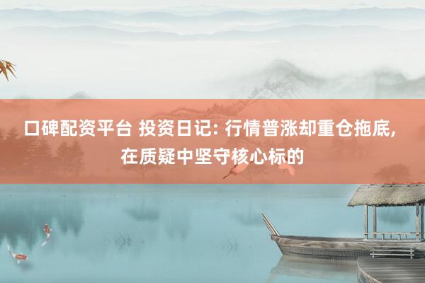 口碑配资平台 投资日记: 行情普涨却重仓拖底, 在质疑中坚守核心标的