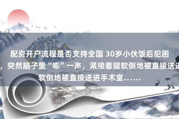 配资开户流程是否支持全国 30岁小伙饭后犯困以为“晕碳”，突然脑子里“嘭”一声，紧接着腿软倒地被直接送进手术室……