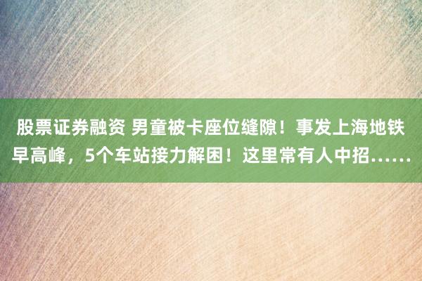 股票证券融资 男童被卡座位缝隙！事发上海地铁早高峰，5个车站接力解困！这里常有人中招……
