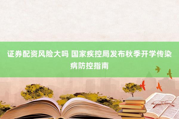 证券配资风险大吗 国家疾控局发布秋季开学传染病防控指南