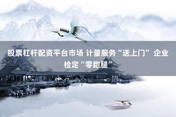 股票杠杆配资平台市场 计量服务“送上门” 企业检定“零跑腿”