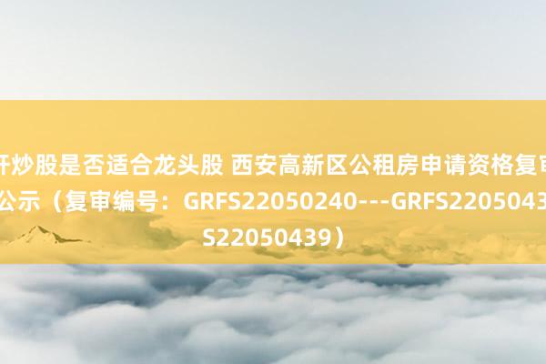 杠杆炒股是否适合龙头股 西安高新区公租房申请资格复审名单公示（复审编号：GRFS22050240---GRFS22050439）