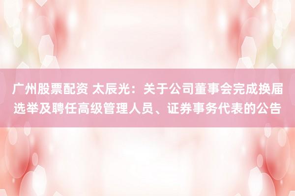 广州股票配资 太辰光：关于公司董事会完成换届选举及聘任高级管理人员、证券事务代表的公告
