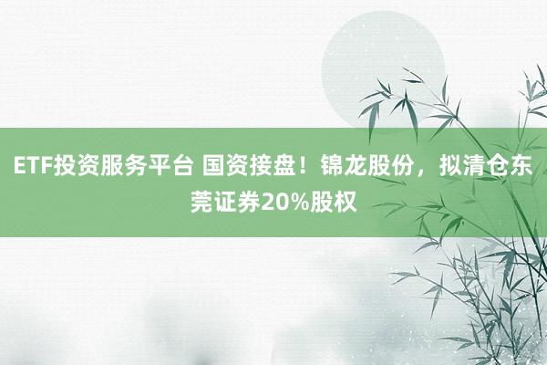 ETF投资服务平台 国资接盘！锦龙股份，拟清仓东莞证券20%股权
