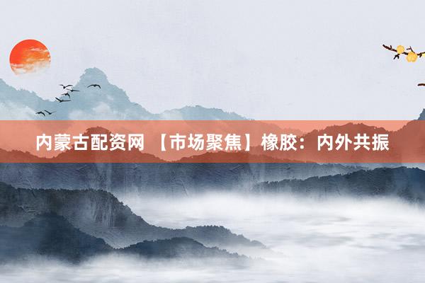 内蒙古配资网 【市场聚焦】橡胶：内外共振