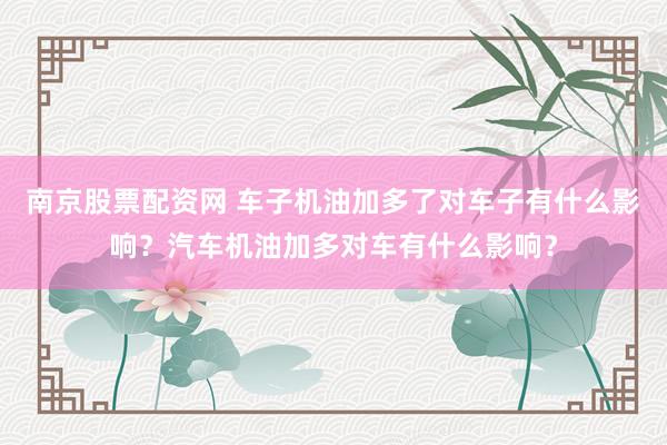 南京股票配资网 车子机油加多了对车子有什么影响？汽车机油加多对车有什么影响？