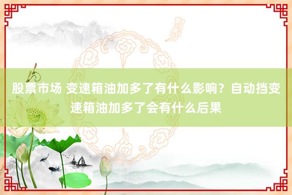 股票市场 变速箱油加多了有什么影响？自动挡变速箱油加多了会有什么后果
