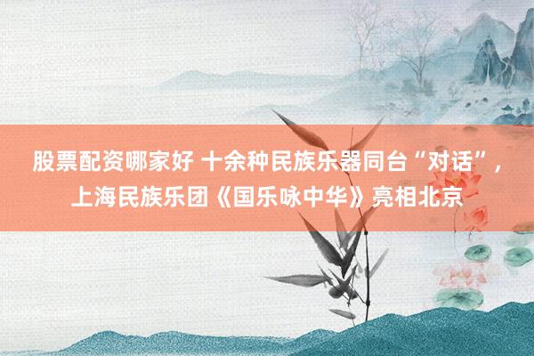 股票配资哪家好 十余种民族乐器同台“对话”，上海民族乐团《国乐咏中华》亮相北京