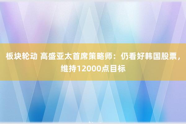 板块轮动 高盛亚太首席策略师：仍看好韩国股票，维持12000点目标