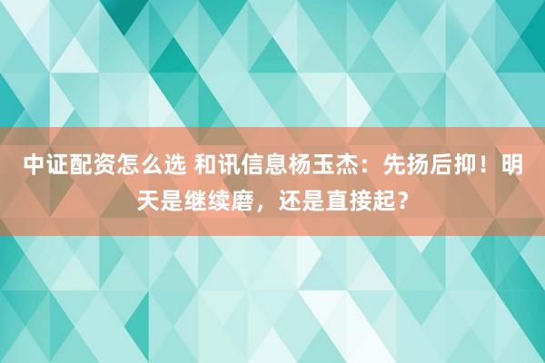 中证配资怎么选 和讯信息杨玉杰：先扬后抑！明天是继续磨，还是直接起？
