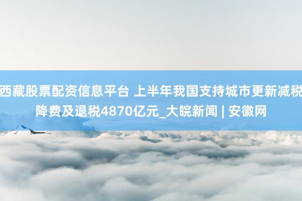 西藏股票配资信息平台 上半年我国支持城市更新减税降费及退税4870亿元_大皖新闻 | 安徽网