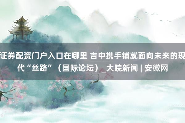 证券配资门户入口在哪里 吉中携手铺就面向未来的现代“丝路”（国际论坛）_大皖新闻 | 安徽网