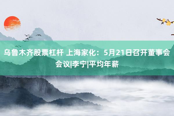 乌鲁木齐股票杠杆 上海家化：5月21日召开董事会会议|李宁|平均年薪