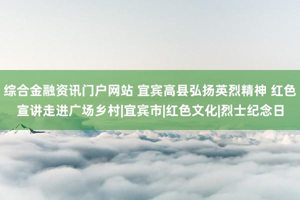 综合金融资讯门户网站 宜宾高县弘扬英烈精神 红色宣讲走进广场乡村|宜宾市|红色文化|烈士纪念日