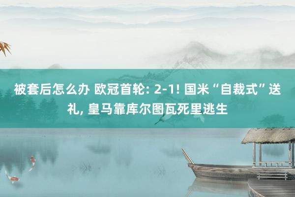 被套后怎么办 欧冠首轮: 2-1! 国米“自裁式”送礼, 皇马靠库尔图瓦死里逃生