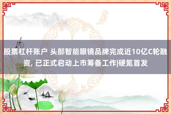 股票杠杆账户 头部智能眼镜品牌完成近10亿C轮融资, 已正式启动上市筹备工作|硬氪首发