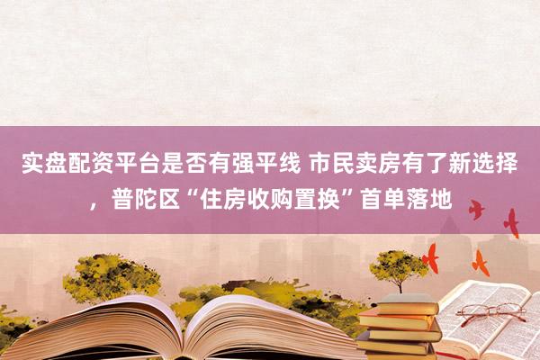 实盘配资平台是否有强平线 市民卖房有了新选择，普陀区“住房收购置换”首单落地