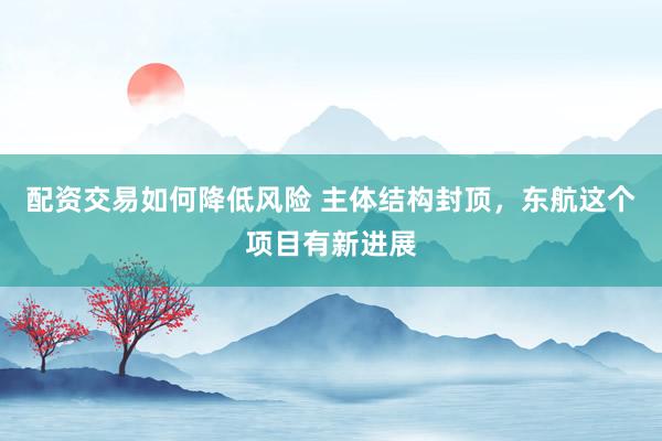 配资交易如何降低风险 主体结构封顶，东航这个项目有新进展