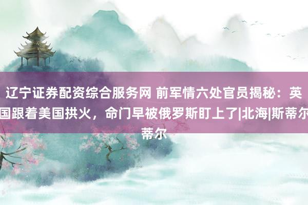 辽宁证券配资综合服务网 前军情六处官员揭秘：英国跟着美国拱火，命门早被俄罗斯盯上了|北海|斯蒂尔