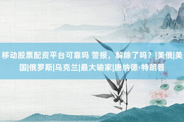 移动股票配资平台可靠吗 警报，解除了吗？|美俄|美国|俄罗斯|乌克兰|最大输家|唐纳德·特朗普