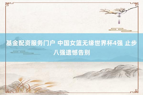 基金配资服务门户 中国女篮无缘世界杯4强 止步八强遗憾告别