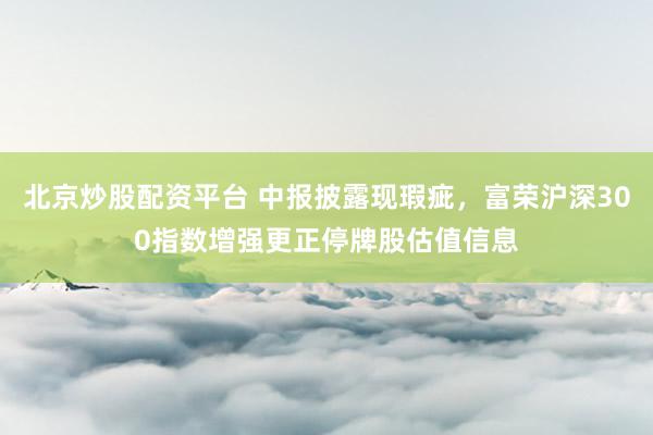 北京炒股配资平台 中报披露现瑕疵，富荣沪深300指数增强更正停牌股估值信息