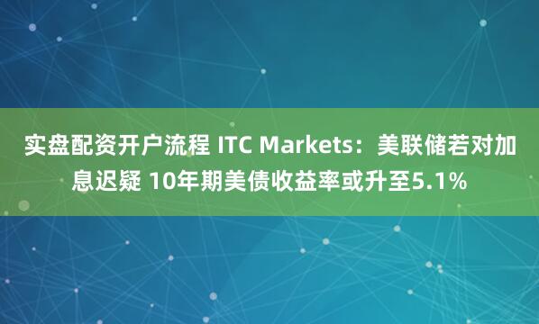 实盘配资开户流程 ITC Markets：美联储若对加息迟疑 10年期美债收益率或升至5.1%