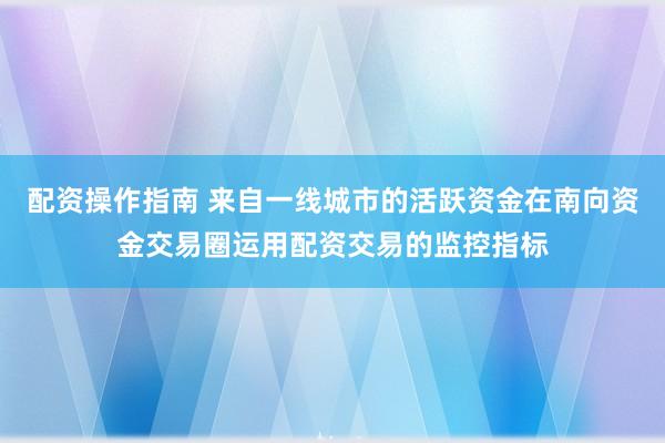 配资操作指南 来自一线城市的活跃资金在南向资金交易圈运用配资交易的监控指标