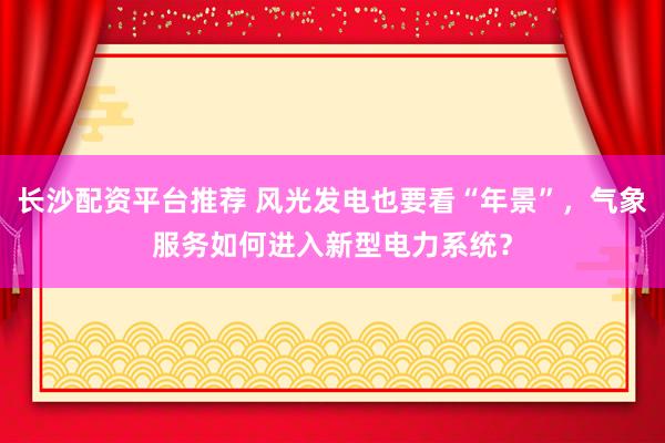 长沙配资平台推荐 风光发电也要看“年景”，气象服务如何进入新型电力系统？