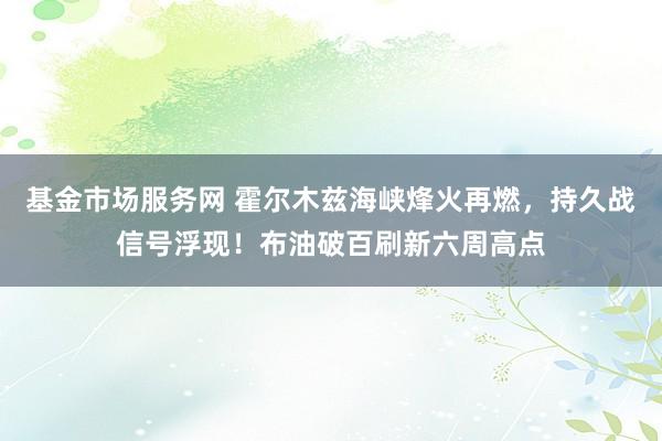 基金市场服务网 霍尔木兹海峡烽火再燃，持久战信号浮现！布油破百刷新六周高点