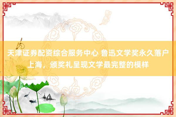 天津证券配资综合服务中心 鲁迅文学奖永久落户上海，颁奖礼呈现文学最完整的模样