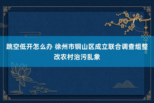跳空低开怎么办 徐州市铜山区成立联合调查组整改农村治污乱象