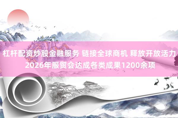 杠杆配资炒股金融服务 链接全球商机 释放开放活力 2026年服贸会达成各类成果1200余项