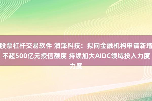股票杠杆交易软件 润泽科技：拟向金融机构申请新增不超500亿元授信额度 持续加大AIDC领域投入力度