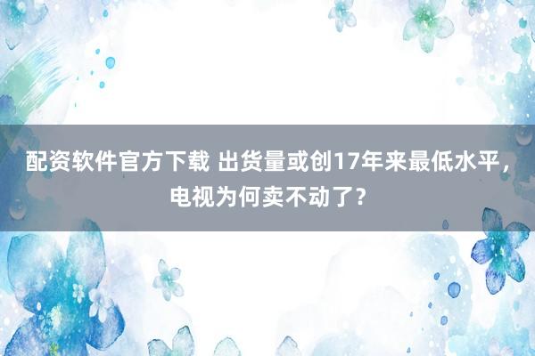 配资软件官方下载 出货量或创17年来最低水平，电视为何卖不动了？