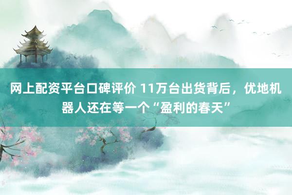 网上配资平台口碑评价 11万台出货背后，优地机器人还在等一个“盈利的春天”