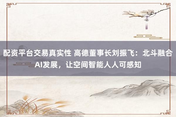配资平台交易真实性 高德董事长刘振飞:北斗融合AI发展,让空间智能人人可感知