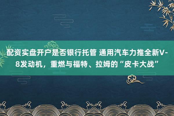 配资实盘开户是否银行托管 通用汽车力推全新V‑8发动机，重燃与福特、拉姆的“皮卡大战”