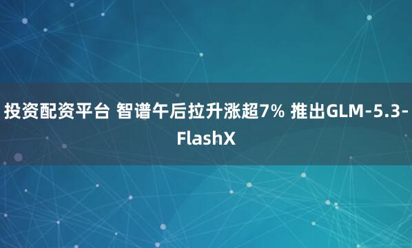 投资配资平台 智谱午后拉升涨超7% 推出GLM-5.3-FlashX