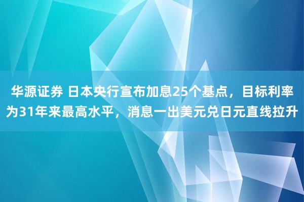 华源证券 日本央行宣布加息25个基点，目标利率为31年来最高水平，消息一出美元兑日元直线拉升