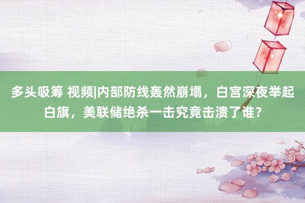 多头吸筹 视频|内部防线轰然崩塌，白宫深夜举起白旗，美联储绝杀一击究竟击溃了谁？