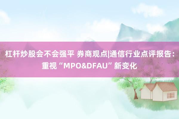 杠杆炒股会不会强平 券商观点|通信行业点评报告：重视“MPO&DFAU”新变化