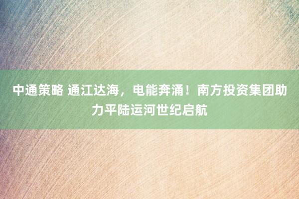 中通策略 通江达海，电能奔涌！南方投资集团助力平陆运河世纪启航