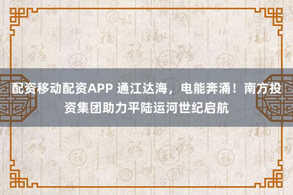 配资移动配资APP 通江达海，电能奔涌！南方投资集团助力平陆运河世纪启航