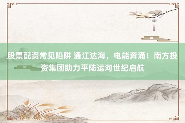 股票配资常见陷阱 通江达海，电能奔涌！南方投资集团助力平陆运河世纪启航