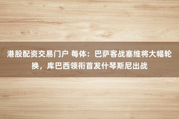 港股配资交易门户 每体：巴萨客战塞维将大幅轮换，库巴西领衔首发什琴斯尼出战