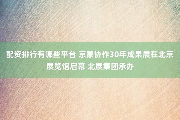 配资排行有哪些平台 京蒙协作30年成果展在北京展览馆启幕 北展集团承办